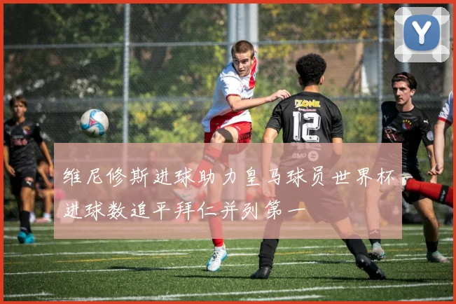 维尼修斯进球助力皇马球员世界杯进球数追平拜仁并列第一