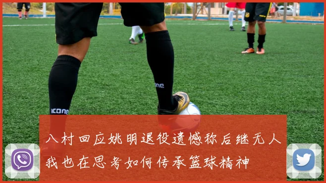 八村回应姚明退役遗憾称后继无人我也在思考如何传承篮球精神