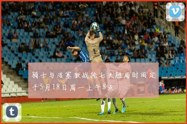 骑士与活塞激战抢七决胜局时间定于5月18日周一上午8点