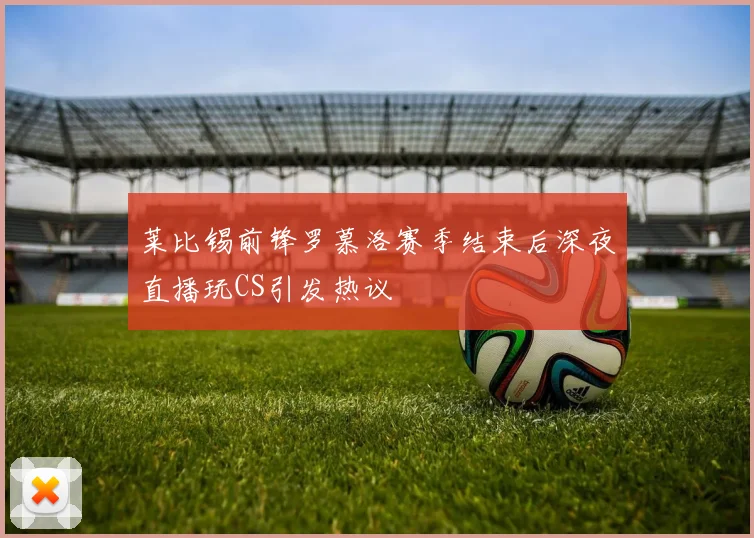 莱比锡前锋罗慕洛赛季结束后深夜直播玩CS引发热议