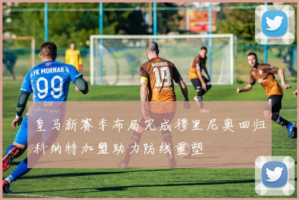 皇马新赛季布局完成穆里尼奥回归科纳特加盟助力防线重塑