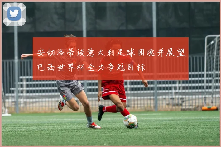 安切洛蒂谈意大利足球困境并展望巴西世界杯全力争冠目标