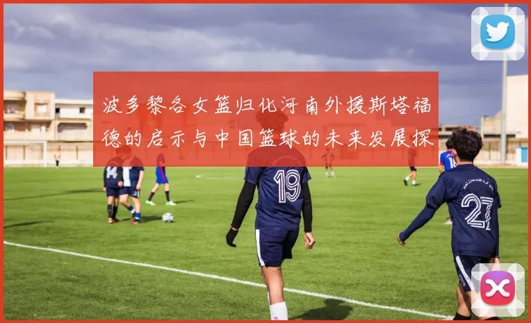 波多黎各女篮归化河南外援斯塔福德的启示与中国篮球的未来发展探讨