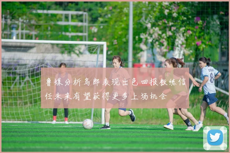 鲁媒分析乌郎表现出色回报教练信任未来有望获得更多上场机会