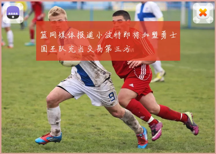 篮网媒体报道小波特即将加盟勇士国王队充当交易第三方