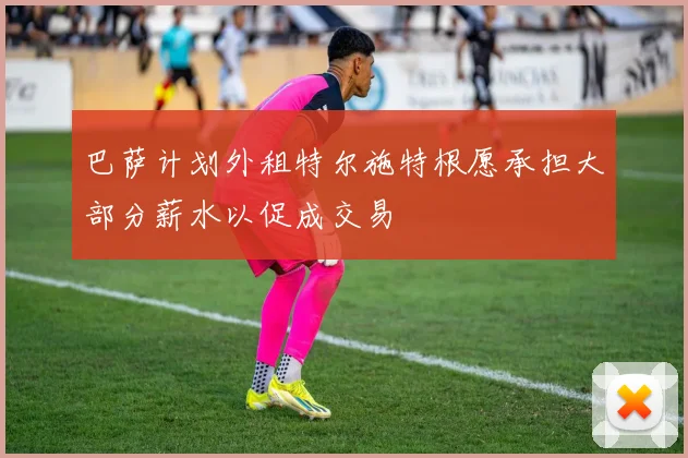 巴萨计划外租特尔施特根愿承担大部分薪水以促成交易
