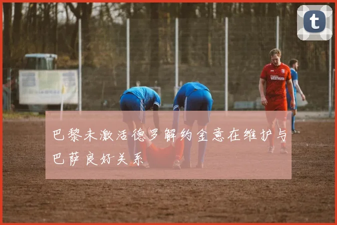 巴黎未激活德罗解约金意在维护与巴萨良好关系