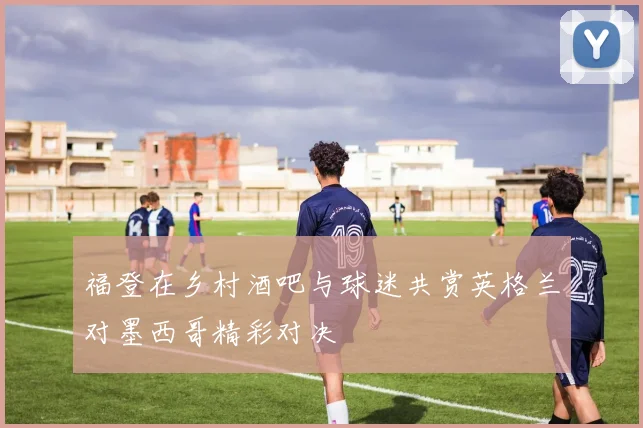 福登在乡村酒吧与球迷共赏英格兰对墨西哥精彩对决
