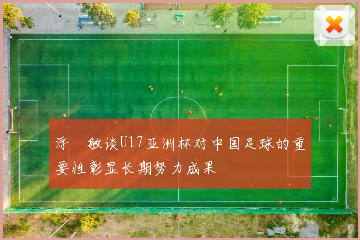 浮嶋敏谈U17亚洲杯对中国足球的重要性彰显长期努力成果