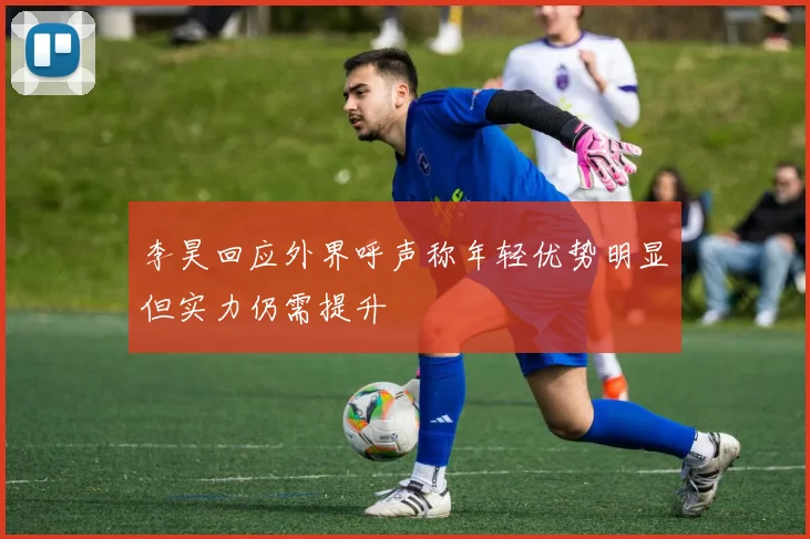 李昊回应外界呼声称年轻优势明显但实力仍需提升