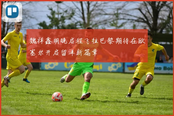 魏祥鑫明晚启程飞往巴黎期待在欧塞尔开启留洋新篇章