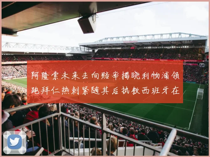 阿隆索未来去向赔率揭晓利物浦领跑拜仁热刺紧随其后执教西班牙在列